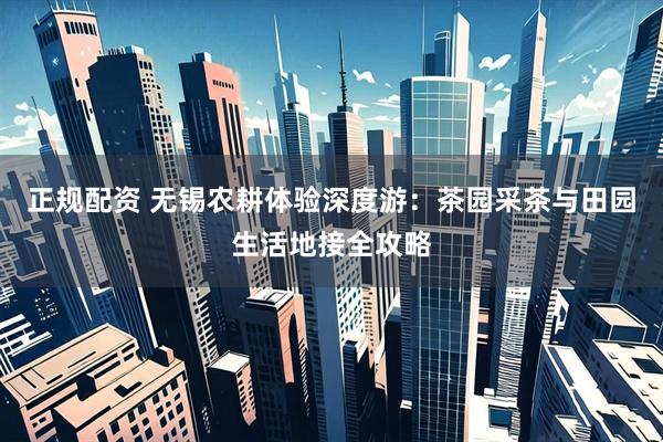正规配资 无锡农耕体验深度游：茶园采茶与田园生活地接全攻略