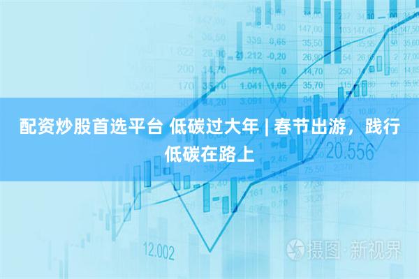 配资炒股首选平台 低碳过大年 | 春节出游，践行低碳在路上