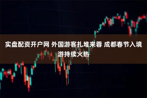 实盘配资开户网 外国游客扎堆来蓉 成都春节入境游持续火热