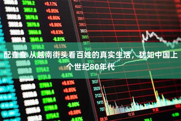 配查查 从越南街头看百姓的真实生活，犹如中国上个世纪80年代