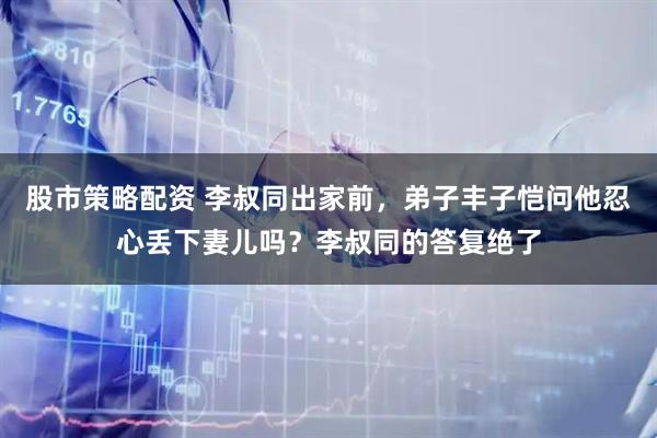 股市策略配资 李叔同出家前，弟子丰子恺问他忍心丢下妻儿吗？李叔同的答复绝了
