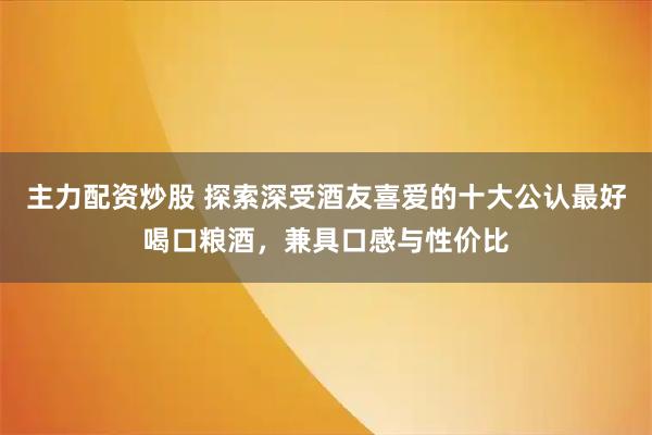 主力配资炒股 探索深受酒友喜爱的十大公认最好喝口粮酒，兼具口感与性价比