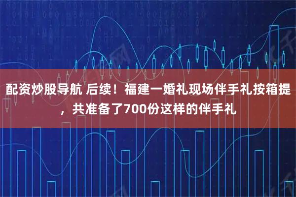 配资炒股导航 后续！福建一婚礼现场伴手礼按箱提，共准备了700份这样的伴手礼