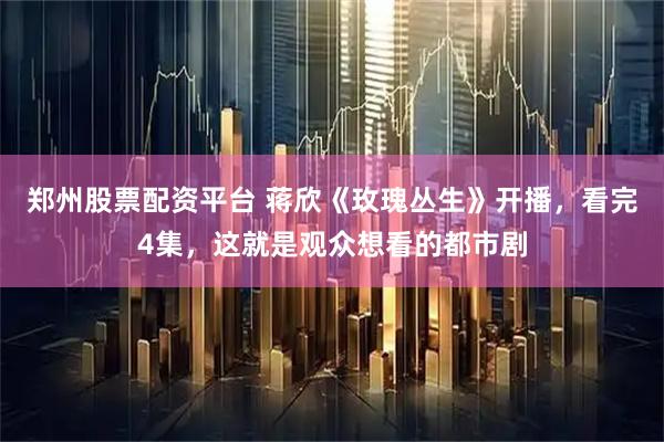 郑州股票配资平台 蒋欣《玫瑰丛生》开播，看完4集，这就是观众想看的都市剧