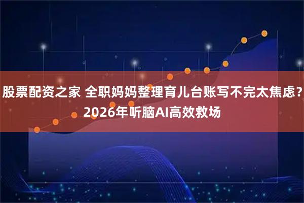 股票配资之家 全职妈妈整理育儿台账写不完太焦虑？2026年听脑AI高效救场