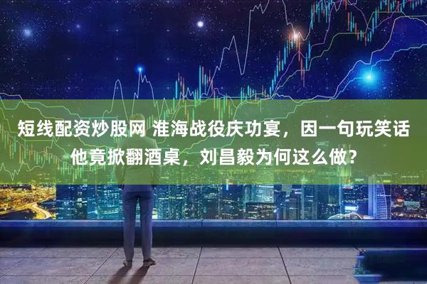 短线配资炒股网 淮海战役庆功宴，因一句玩笑话他竟掀翻酒桌，刘昌毅为何这么做？