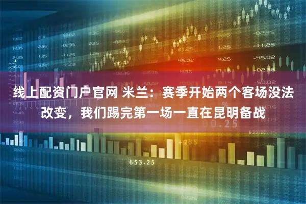 线上配资门户官网 米兰：赛季开始两个客场没法改变，我们踢完第一场一直在昆明备战