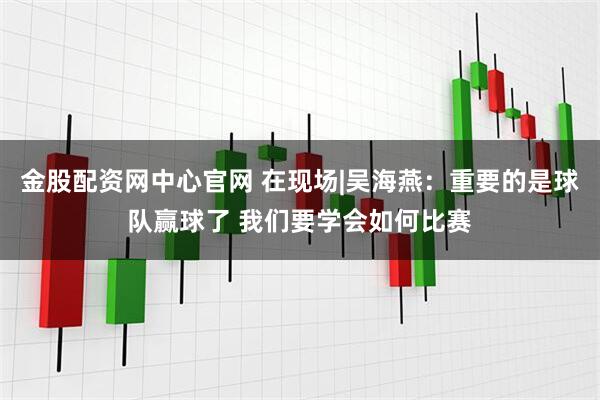 金股配资网中心官网 在现场|吴海燕：重要的是球队赢球了 我们要学会如何比赛