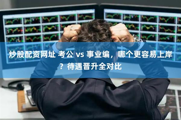 炒股配资网址 考公 vs 事业编，哪个更容易上岸？待遇晋升全对比