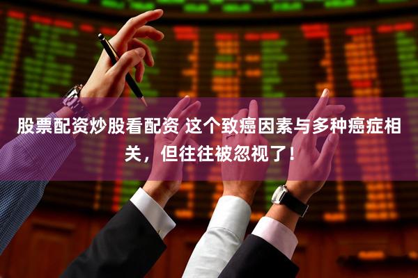 股票配资炒股看配资 这个致癌因素与多种癌症相关，但往往被忽视了！